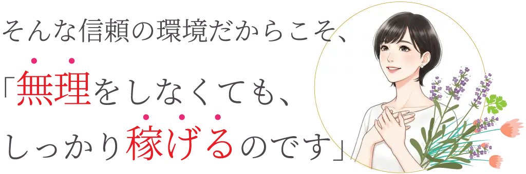 そんな信頼の環境だからこそ、無理をしなくてもしっかりと稼げるのです。